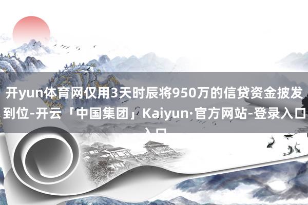 开yun体育网仅用3天时辰将950万的信贷资金披发到位-开云「中国集团」Kaiyun·官方网站-登录入口