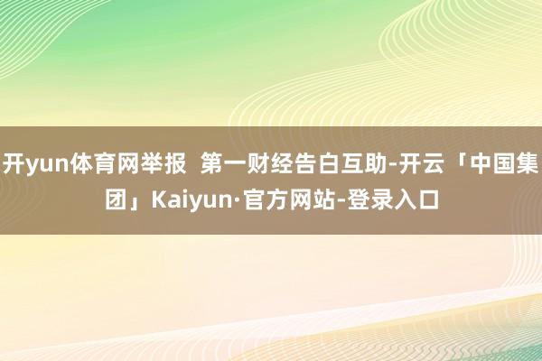 开yun体育网举报  第一财经告白互助-开云「中国集团」Kaiyun·官方网站-登录入口
