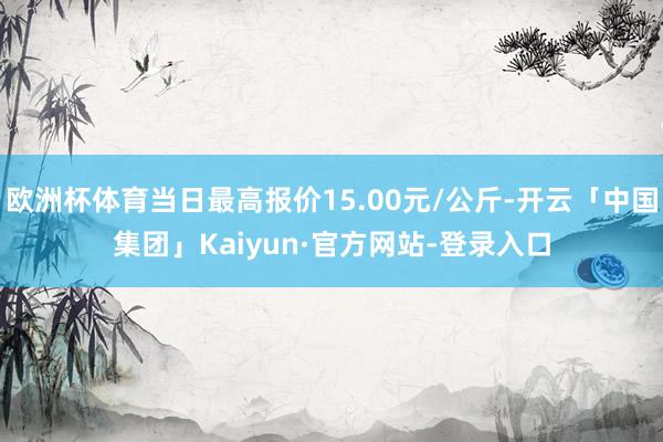 欧洲杯体育当日最高报价15.00元/公斤-开云「中国集团」Kaiyun·官方网站-登录入口