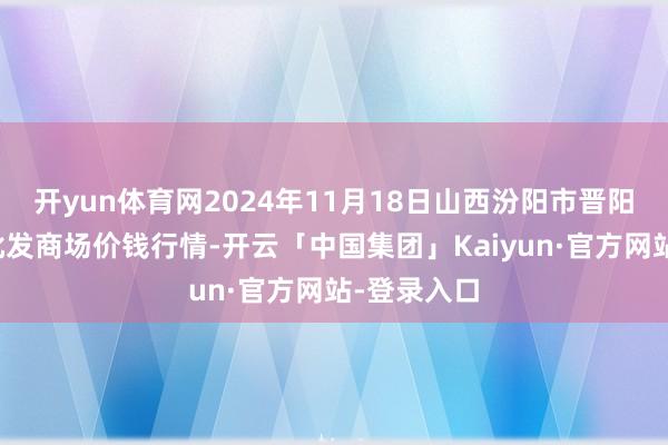 开yun体育网2024年11月18日山西汾阳市晋阳农副居品批发商场价钱行情-开云「中国集团」Kaiyun·官方网站-登录入口