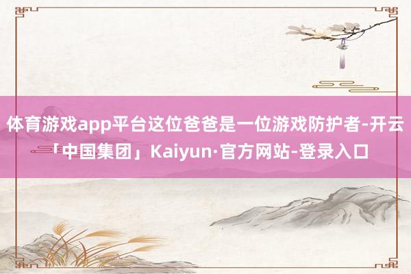 体育游戏app平台这位爸爸是一位游戏防护者-开云「中国集团」Kaiyun·官方网站-登录入口