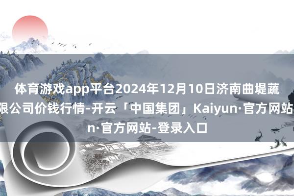 体育游戏app平台2024年12月10日济南曲堤蔬菜销售有限公司价钱行情-开云「中国集团」Kaiyun·官方网站-登录入口