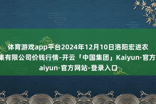 体育游戏app平台2024年12月10日洛阳宏进农副居品批发市集有限公司价钱行情-开云「中国集团」Kaiyun·官方网站-登录入口