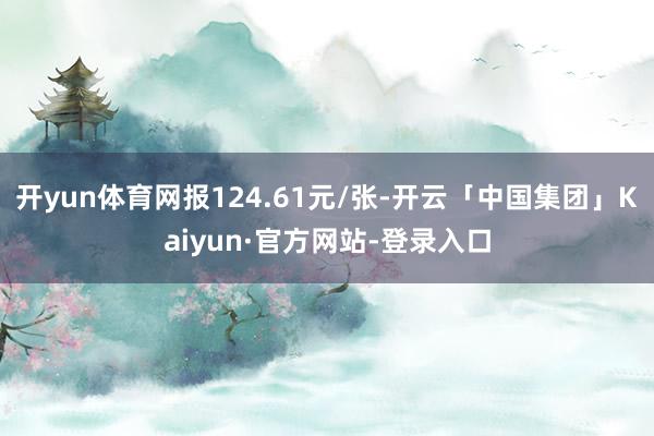 开yun体育网报124.61元/张-开云「中国集团」Kaiyun·官方网站-登录入口