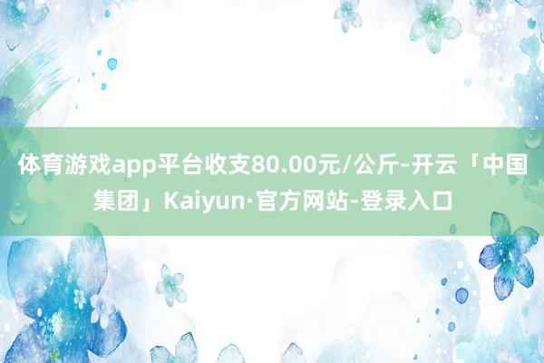 体育游戏app平台收支80.00元/公斤-开云「中国集团」Kaiyun·官方网站-登录入口