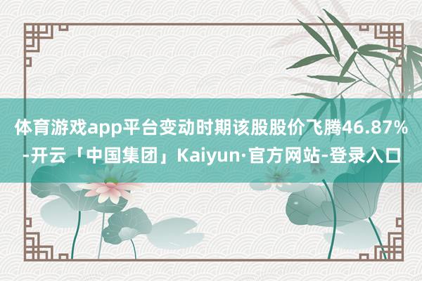 体育游戏app平台变动时期该股股价飞腾46.87%-开云「中国集团」Kaiyun·官方网站-登录入口