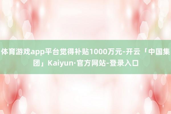 体育游戏app平台觉得补贴1000万元-开云「中国集团」Kaiyun·官方网站-登录入口