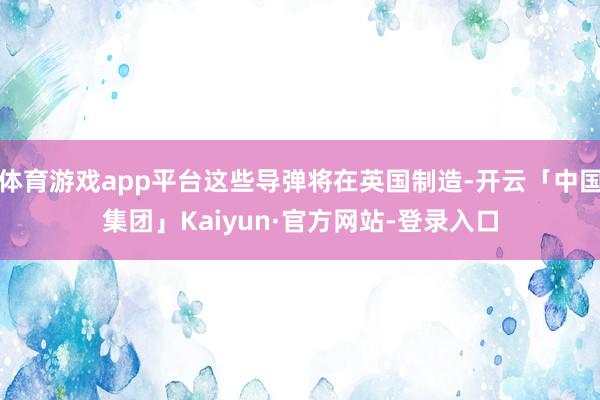 体育游戏app平台这些导弹将在英国制造-开云「中国集团」Kaiyun·官方网站-登录入口