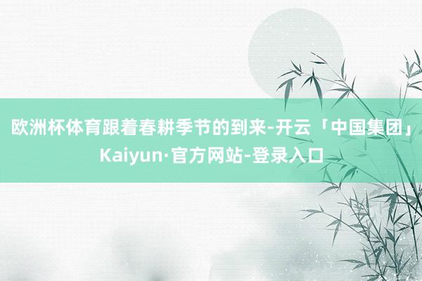 欧洲杯体育　　跟着春耕季节的到来-开云「中国集团」Kaiyun·官方网站-登录入口