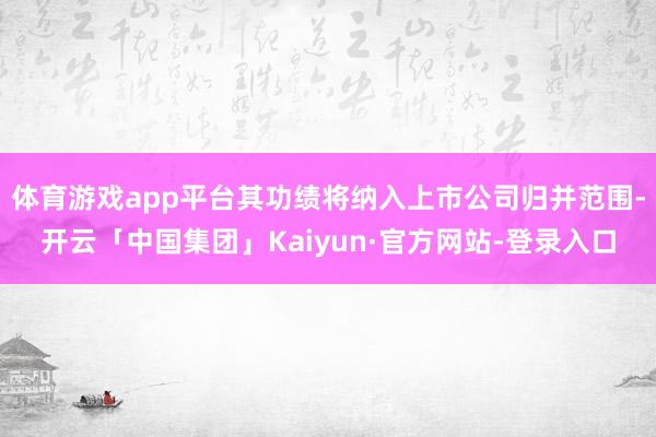 体育游戏app平台其功绩将纳入上市公司归并范围-开云「中国集团」Kaiyun·官方网站-登录入口