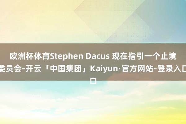 欧洲杯体育Stephen Dacus 现在指引一个止境委员会-开云「中国集团」Kaiyun·官方网站-登录入口