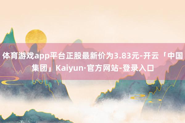 体育游戏app平台正股最新价为3.83元-开云「中国集团」Kaiyun·官方网站-登录入口