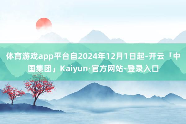 体育游戏app平台自2024年12月1日起-开云「中国集团」Kaiyun·官方网站-登录入口