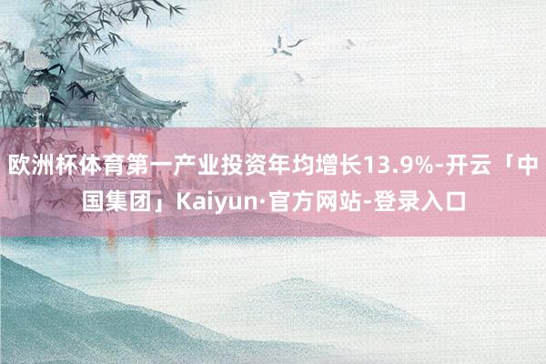 欧洲杯体育第一产业投资年均增长13.9%-开云「中国集团」Kaiyun·官方网站-登录入口
