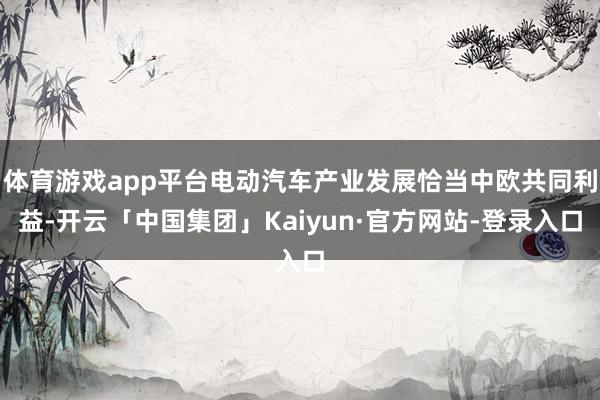 体育游戏app平台电动汽车产业发展恰当中欧共同利益-开云「中国集团」Kaiyun·官方网站-登录入口