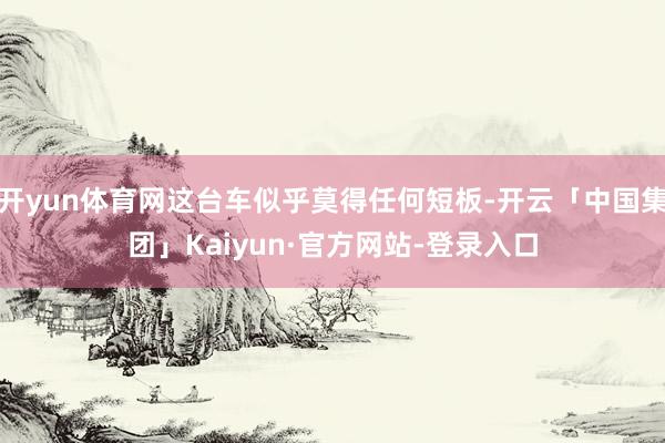 开yun体育网这台车似乎莫得任何短板-开云「中国集团」Kaiyun·官方网站-登录入口