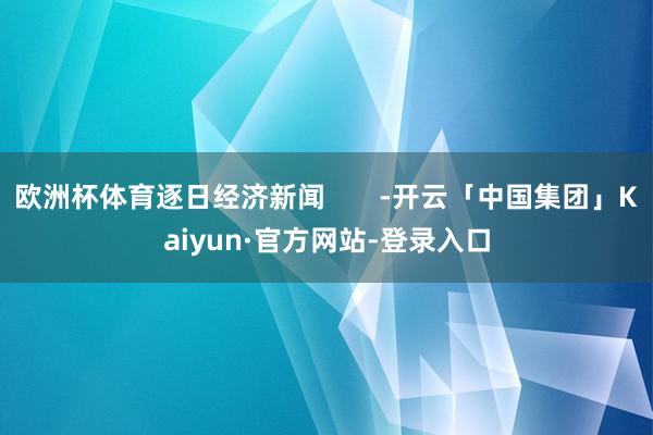 欧洲杯体育逐日经济新闻       -开云「中国集团」Kaiyun·官方网站-登录入口