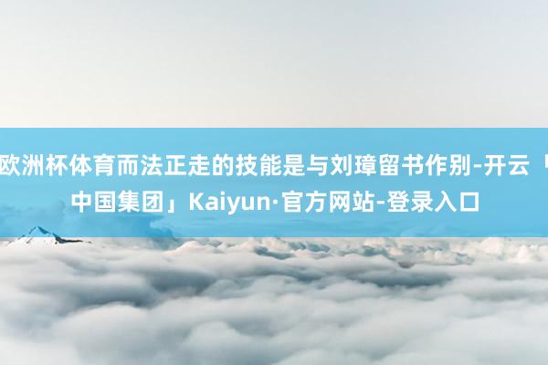 欧洲杯体育而法正走的技能是与刘璋留书作别-开云「中国集团」Kaiyun·官方网站-登录入口