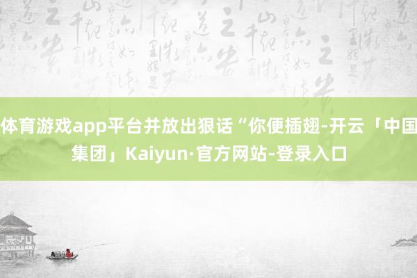 体育游戏app平台并放出狠话“你便插翅-开云「中国集团」Kaiyun·官方网站-登录入口