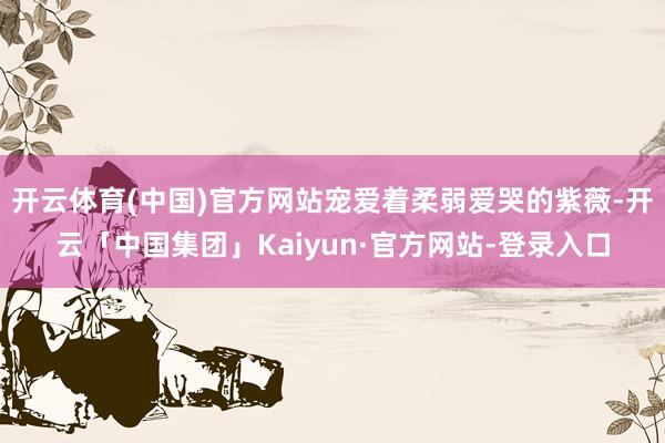 开云体育(中国)官方网站宠爱着柔弱爱哭的紫薇-开云「中国集团」Kaiyun·官方网站-登录入口