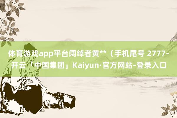 体育游戏app平台阔绰者黄**（手机尾号 2777-开云「中国集团」Kaiyun·官方网站-登录入口
