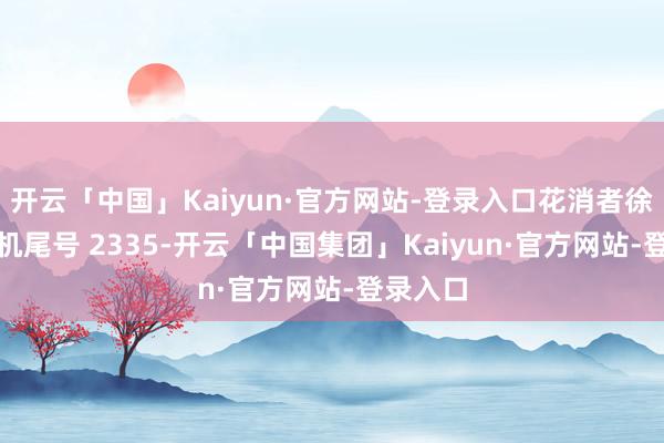 开云「中国」Kaiyun·官方网站-登录入口花消者徐**（手机尾号 2335-开云「中国集团」Kaiyun·官方网站-登录入口