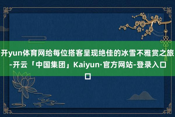 开yun体育网给每位搭客呈现绝佳的冰雪不雅赏之旅-开云「中国集团」Kaiyun·官方网站-登录入口