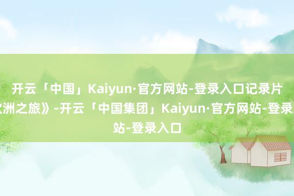 开云「中国」Kaiyun·官方网站-登录入口记录片《欧洲之旅》-开云「中国集团」Kaiyun·官方网站-登录入口
