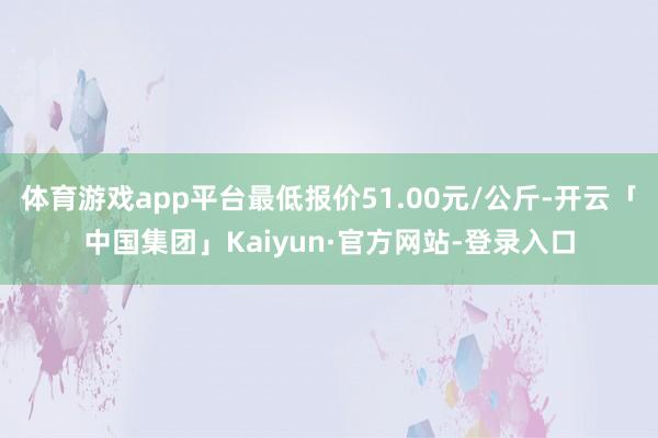 体育游戏app平台最低报价51.00元/公斤-开云「中国集团」Kaiyun·官方网站-登录入口
