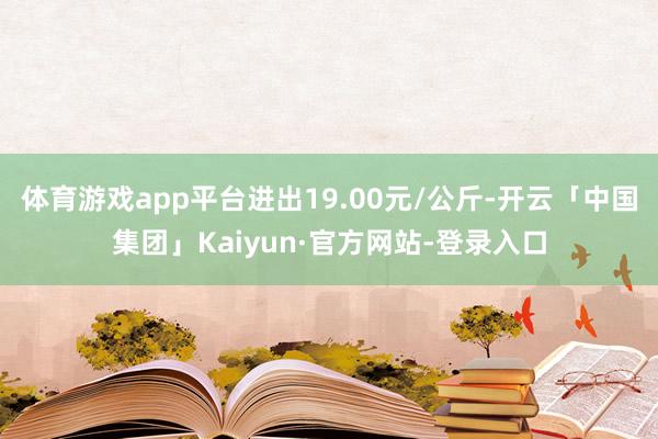 体育游戏app平台进出19.00元/公斤-开云「中国集团」Kaiyun·官方网站-登录入口