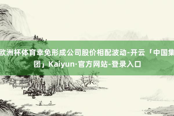 欧洲杯体育幸免形成公司股价相配波动-开云「中国集团」Kaiyun·官方网站-登录入口