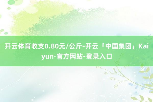 开云体育收支0.80元/公斤-开云「中国集团」Kaiyun·官方网站-登录入口