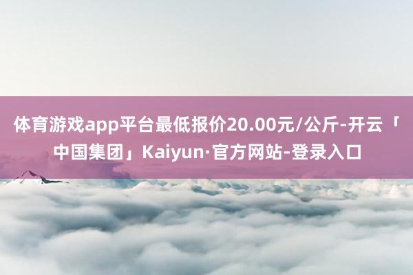体育游戏app平台最低报价20.00元/公斤-开云「中国集团」Kaiyun·官方网站-登录入口