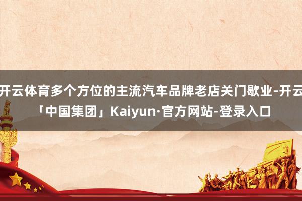 开云体育多个方位的主流汽车品牌老店关门歇业-开云「中国集团」Kaiyun·官方网站-登录入口