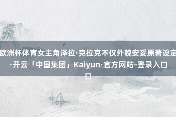 欧洲杯体育女主角泽拉·克拉克不仅外貌安妥原著设定-开云「中国集团」Kaiyun·官方网站-登录入口