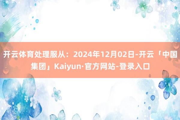 开云体育处理服从：2024年12月02日-开云「中国集团」Kaiyun·官方网站-登录入口