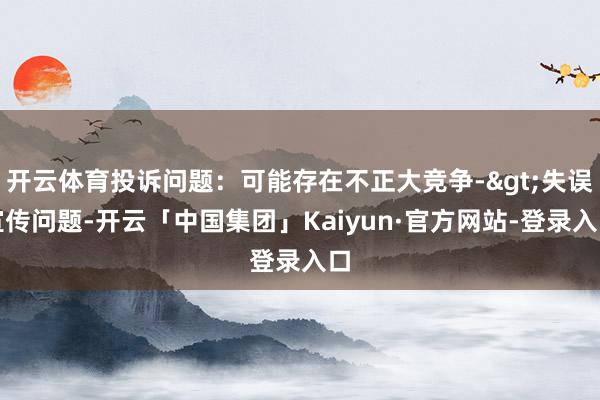 开云体育投诉问题：可能存在不正大竞争->失误宣传问题-开云「中国集团」Kaiyun·官方网站-登录入口