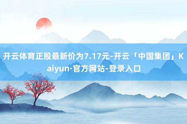 开云体育正股最新价为7.17元-开云「中国集团」Kaiyun·官方网站-登录入口