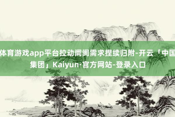 体育游戏app平台拉动阛阓需求捏续归附-开云「中国集团」Kaiyun·官方网站-登录入口