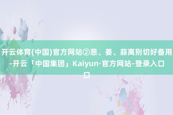开云体育(中国)官方网站②葱、姜、蒜离别切好备用-开云「中国集团」Kaiyun·官方网站-登录入口