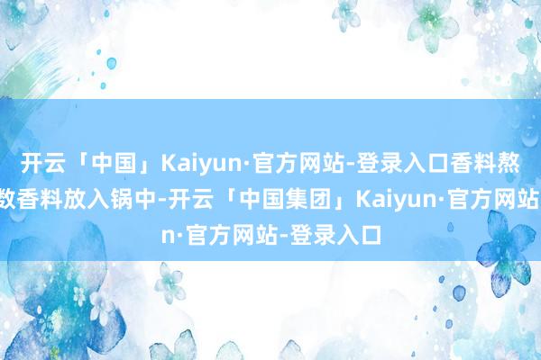 开云「中国」Kaiyun·官方网站-登录入口香料熬制：将悉数香料放入锅中-开云「中国集团」Kaiyun·官方网站-登录入口