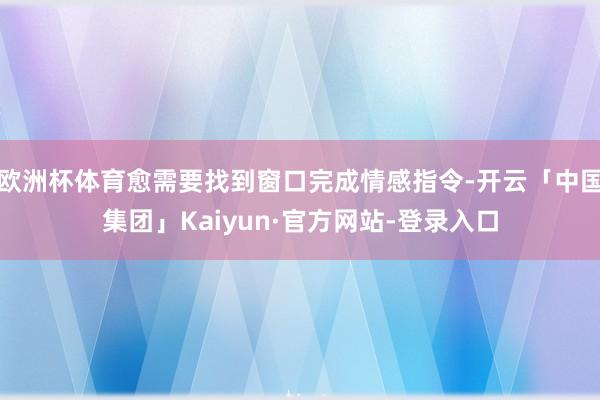 欧洲杯体育愈需要找到窗口完成情感指令-开云「中国集团」Kaiyun·官方网站-登录入口