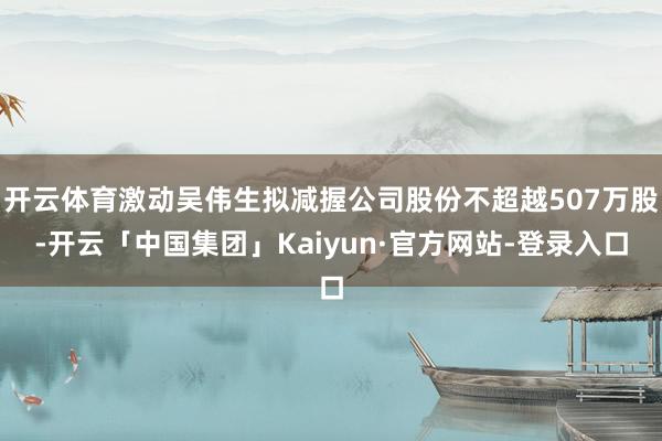 开云体育激动吴伟生拟减握公司股份不超越507万股-开云「中国集团」Kaiyun·官方网站-登录入口