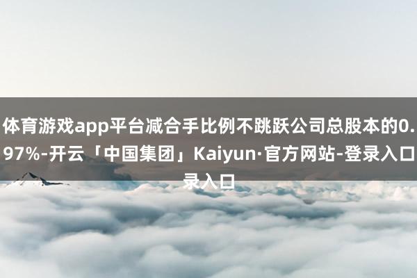 体育游戏app平台减合手比例不跳跃公司总股本的0.97%-开云「中国集团」Kaiyun·官方网站-登录入口
