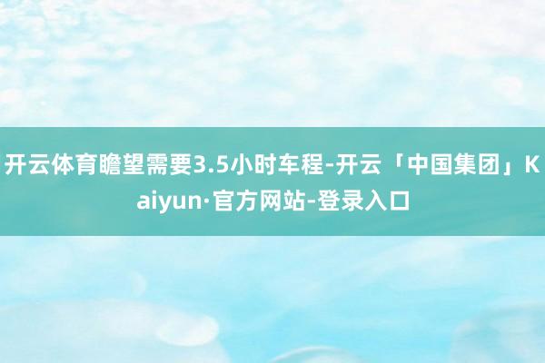 开云体育瞻望需要3.5小时车程-开云「中国集团」Kaiyun·官方网站-登录入口