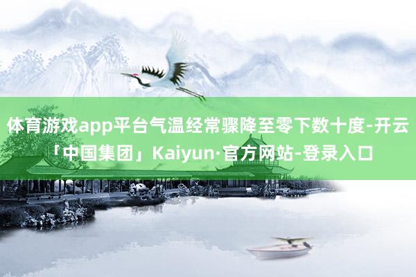 体育游戏app平台气温经常骤降至零下数十度-开云「中国集团」Kaiyun·官方网站-登录入口