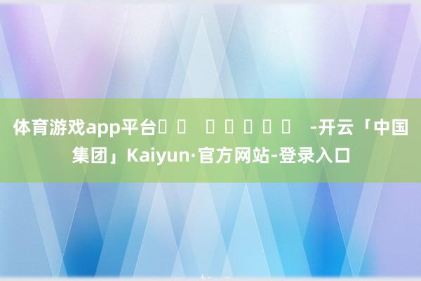 体育游戏app平台		  					  -开云「中国集团」Kaiyun·官方网站-登录入口