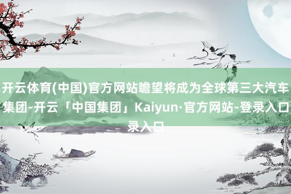 开云体育(中国)官方网站瞻望将成为全球第三大汽车集团-开云「中国集团」Kaiyun·官方网站-登录入口