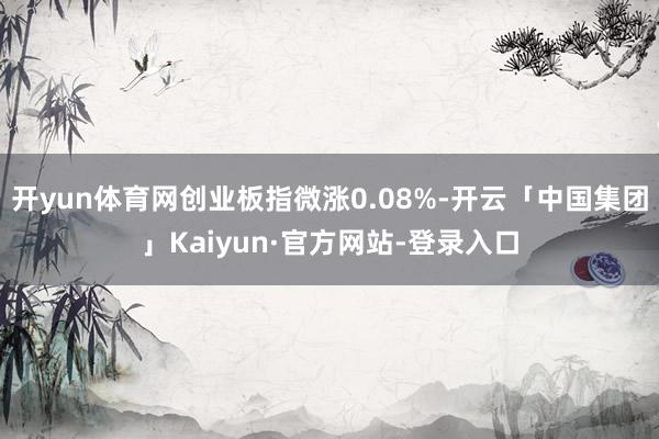 开yun体育网创业板指微涨0.08%-开云「中国集团」Kaiyun·官方网站-登录入口