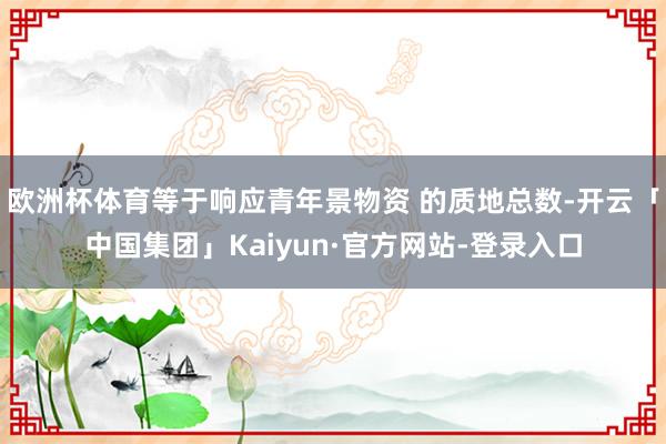 欧洲杯体育等于响应青年景物资 的质地总数-开云「中国集团」Kaiyun·官方网站-登录入口